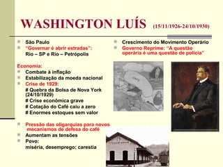 WASHINGTON LUÍS (15/11/1926-24/10/1930)
 São Paulo
 “Governar é abrir estradas”:
Rio – SP e Rio – Petrópolis
Economia:
 Combate à inflação
 Estabilização da moeda nacional
 Crise de 1929:
# Quebra da Bolsa de Nova York
(24/10/1929)
# Crise econômica grave
# Cotação do Café caiu a zero
# Enormes estoques sem valor
 Pressão das oligarquias para novos
mecanismos de defesa do café
 Aumentam as tensões
 Povo:
miséria, desemprego; carestia
 Crescimento do Movimento Operário
 Governo Reprime: “A questão
operária é uma questão de polícia”
 