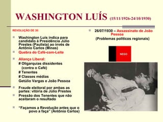 WASHINGTON LUÍS (15/11/1926-24/10/1930)
REVOLUÇÃO DE 30:
 Washington Luís indica para
candidato à Presidência Júlio
Prestes (Paulista) ao invés de
Antônio Carlos (Minas)
 Quebra do Café-com-Leite
 Aliança Liberal:
# Oligarquias dissidentes
(contra o Café)
# Tenentes
# Classes médias
Getúlio Vargas e João Pessoa
 Fraude eleitoral por ambas as
partes: vitória de Júlio Prestes
 Pressão dos Tenentes que não
aceitaram o resultado
 “Façamos a Revolução antes que o
povo a faça” (Antônio Carlos)
 26/07/1930 – Assassinato de João
Pessoa
(Problemas políticos regionais)
 