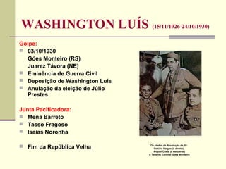 WASHINGTON LUÍS (15/11/1926-24/10/1930)
Golpe:
 03/10/1930
Góes Monteiro (RS)
Juarez Távora (NE)
 Eminência de Guerra Civil
 Deposição de Washington Luís
 Anulação da eleição de Júlio
Prestes
Junta Pacificadora:
 Mena Barreto
 Tasso Fragoso
 Isaías Noronha
 Fim da República Velha Os chefes da Revolução de 30:
Getúlio Vargas (à direita),
Miguel Costa (à esquerda)
o Tenente Coronel Góes Monteiro
 