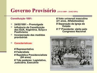 Governo Provisório (15/11/1889 – 24/02/1891)
Constituição 1891:
 24/02/1891 – Promulgada
 Influência da Constituição
dos EUA, Argentina, Suíça e
Positivismo
 Incorporação das medidas
provisórias
 Características:
# Representativa
# Federalista
# República Presidencialista
(04 anos)
# Três poderes: Legislativo,
Judiciário, Executivo
# Voto universal masculino
(21 anos, Alfabetizados)
# Separação da Igreja do
Estado
# 1º Presidente: eleito pelo
Congresso Nacional
 