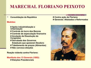 MARECHAL FLORIANO PEIXOTO
(23/11/1891–15/11/1894)
 Consolidação da República
Medidas:
# Apóia industrialização e
Urbanização
# Controle do lucro dos Bancos
# Controle de especulação financeira
# Anulação da Dissolução do
Congresso
# Derrubada dos Governos
Estaduais que apoiaram Deodoro
# Tabelamento de preços (Alimentos)
# Não convoca eleições
Reação violenta contra Floriano:
Manifesto dos 13 Generais (1892):
# Eleições Presidenciais
# Contra ação de Floriano
# Generais: Afastados e Reformados
 