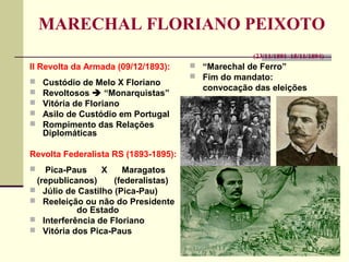 MARECHAL FLORIANO PEIXOTO
(23/11/1891–15/11/1894)
II Revolta da Armada (09/12/1893):
 Custódio de Melo X Floriano
 Revoltosos  “Monarquistas”
 Vitória de Floriano
 Asilo de Custódio em Portugal
 Rompimento das Relações
Diplomáticas
Revolta Federalista RS (1893-1895):
 Pica-Paus X Maragatos
(republicanos) (federalistas)
 Júlio de Castilho (Pica-Pau)
 Reeleição ou não do Presidente
do Estado
 Interferência de Floriano
 Vitória dos Pica-Paus
 “Marechal de Ferro”
 Fim do mandato:
convocação das eleições
 