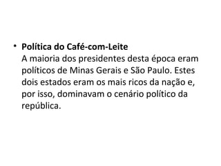 • Política do Café-com-Leite
A maioria dos presidentes desta época eram
políticos de Minas Gerais e São Paulo. Estes
dois estados eram os mais ricos da nação e,
por isso, dominavam o cenário político da
república.
 