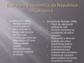 1. Funding Loan (1898): 
• Renegociação da 
dívida brasileira 
• Novo empréstimo 
• Suspensão de juros 
por três anos 
• 13 anos para início de 
pagamento e 63 anos 
para a quitação 
integral 
• Retirada do meio 
circulante e queima 
de moeda 
1. Convênio de Taubaté (1906): 
• Plano de valorização 
artificial do café 
• Governo comprava os 
excedentes de café e 
estocava 
• Diminuindo a oferta do 
produto, seu preço 
mantinha-se estável 
• O governo contraia 
empréstimos para 
comprar esse excedente 
• Cobrava-se impostos 
para equilibrar as contas 
do governo e honrar 
compromissos 
 