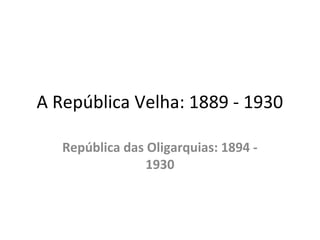 A República Velha: 1889 - 1930
República das Oligarquias: 1894 -
1930
 