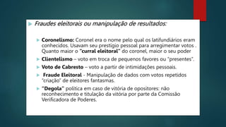  Fraudes eleitorais ou manipulação de resultados:
 Coronelismo: Coronel era o nome pelo qual os latifundiários eram
conhecidos. Usavam seu prestígio pessoal para arregimentar votos .
Quanto maior o “curral eleitoral” do coronel, maior o seu poder
 Clientelismo – voto em troca de pequenos favores ou “presentes”.
 Voto de Cabresto – voto a partir de intimidações pessoais.
 Fraude Eleitoral - Manipulação de dados com votos repetidos
“criação” de eleitores fantasmas.
 “Degola” política em caso de vitória de opositores: não
reconhecimento e titulação da vitória por parte da Comissão
Verificadora de Poderes.
 
