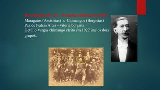 Revolução de 23 – Fraude eleitoral no RS
Maragatos (Assisistas) x Chimangos (Borgistas)
Paz de Pedras Altas – vitória borgista
Getúlio Vargas chimango eleito em 1927 une os dois
grupos.
 