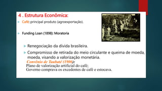 4 . Estrutura Econômica:
 Café: principal produto (agroexportação).
 Funding Loan (1898): Moratoria
 Renegociação da dívida brasileira.
 Compromisso de retirada do meio circulante e queima de moeda,
moeda, visando a valorização monetária.
Convênio de Taubaté (1906):
Plano de valorização artificial do café;
Governo comprava os excedentes de café e estocava.
 