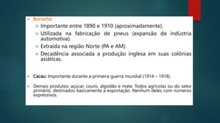  Borracha:
 Importante entre 1890 e 1910 (aproximadamente).
 Utilizada na fabricação de pneus (expansão da indústria
automotiva).
 Extraída na região Norte (PA e AM).
 Decadência associada a produção inglesa em suas colônias
asiáticas.
 Cacau: Importante durante a primeira guerra mundial (1914 – 1918).
 Demais produtos: açúcar, couro, algodão e mate. Todos agrícolas ou do setor
primário, destinados basicamente a exportação. Nenhum deles com números
expressivos.
 