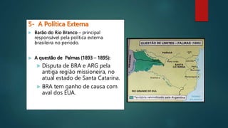 5- A Política Externa
 Barão do Rio Branco – principal
responsável pela política externa
brasileira no período.
 A questão de Palmas (1893 – 1895):
 Disputa de BRA e ARG pela
antiga região missioneira, no
atual estado de Santa Catarina.
 BRA tem ganho de causa com
aval dos EUA.
 
