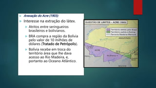  Anexação do Acre (1903):
 Interesse na extração do látex.
 Atritos entre seringueiros
brasileiros e bolivianos.
 BRA compra a região da Bolívia
pelo valor de 10 milhões de
dólares (Tratado de Petrópolis).
 Bolívia recebe em troca do
território área que lhe dava
acesso ao Rio Madeira, e,
portanto ao Oceano Atlântico.
 