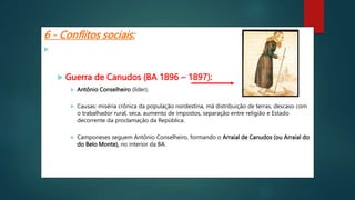 6 - Conflitos sociais:
 Movimentos Messiânicos: Líderes religiosos.
 Guerra de Canudos (BA 1896 – 1897):
 Antônio Conselheiro (líder).
 Causas: miséria crônica da população nordestina, má distribuição de terras, descaso com
o trabalhador rural, seca, aumento de impostos, separação entre religião e Estado
decorrente da proclamação da República.
 Camponeses seguem Antônio Conselheiro, formando o Arraial de Canudos (ou Arraial do
do Belo Monte), no interior da BA.
 