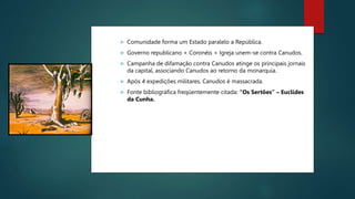  Comunidade forma um Estado paralelo a República.
 Governo republicano + Coronéis + Igreja unem-se contra Canudos.
 Campanha de difamação contra Canudos atinge os principais jornais
da capital, associando Canudos ao retorno da monarquia.
 Após 4 expedições militares, Canudos é massacrada.
 Fonte bibliográfica freqüentemente citada: “Os Sertões” – Euclides
da Cunha.
 