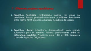 1 - Diferentes projetos republicanos:
 República Positivista: centralização política nas mãos do
presidente. Postura predominante entre os militares. Prevaleceu
entre 1889 e 1894, durante a chamada República da Espada.
 República Liberal: federalismo descentralizado com grande
autonomia para os estados. Postura predominante entre os
cafeicultores paulistas. Prevaleceu entre 1894 e 1930, durante a
chamada República Oligárquica.
 