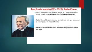 Revolta de Juazeiro (CE – 1913): Padre Cícero.
 Causa: Intervenção do governo central no Ceará, retirando do
poder a tradicional família Accioly (Política das Salvações).
 Padre Cícero lidera um exército formado por fiéis que recuperam
o poder para a tradicional família.
 Padre Cícero torna-se a maior referência religiosa do nordeste
até hoje.
 