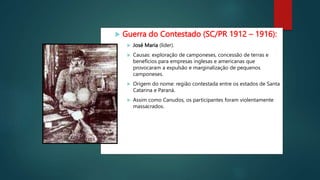  Guerra do Contestado (SC/PR 1912 – 1916):
 José Maria (líder).
 Causas: exploração de camponeses, concessão de terras e
benefícios para empresas inglesas e americanas que
provocaram a expulsão e marginalização de pequenos
camponeses.
 Origem do nome: região contestada entre os estados de Santa
Catarina e Paraná.
 Assim como Canudos, os participantes foram violentamente
massacrados.
 