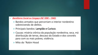  Banditismo Social ou Cangaço (NE 1890 – 1940):
 Bandos armados que percorriam o interior nordestino
sobrevivendo de delitos.
 Principais bandos: Lampião e Curisco.
 Causas: miséria crônica da população nordestina, seca, má
distribuição de terras, descaso do Estado e dos coronéis
para com os mais pobres, violência.
 Mito do “Robin Hood”.
 