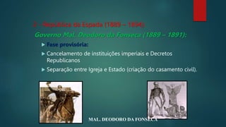 2 - República da Espada (1889 – 1894):
Governo Mal. Deodoro da Fonseca (1889 – 1891):
 Fase provisória:
 Cancelamento de instituições imperiais e Decretos
Republicanos
 Separação entre Igreja e Estado (criação do casamento civil).
MAL. DEODORO DA FONSECA
 