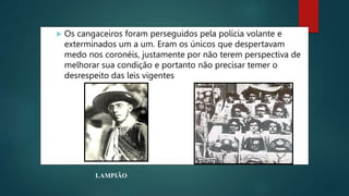  Os cangaceiros foram perseguidos pela polícia volante e
exterminados um a um. Eram os únicos que despertavam
medo nos coronéis, justamente por não terem perspectiva de
melhorar sua condição e portanto não precisar temer o
desrespeito das leis vigentes
LAMPIÃO
 