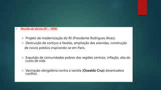  Revolta da Vacina (RJ – 1904):
 Projeto de modernização do RJ (Presidente Rodrigues Alves).
 Destruição de cortiços e favelas, ampliação das avenidas, construção
de novos prédios inspirando-se em Paris.
 Expulsão de comunidades pobres das regiões centrais, inflação, alta do
custo de vida.
 Vacinação obrigatória contra a varíola (Oswaldo Cruz) desencadeia
conflito.
 