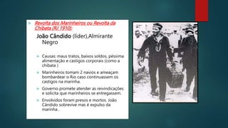 Revolta dos Marinheiros ou Revolta da
Chibata (RJ 1910):
João Cândido (líder),Almirante
Negro
 Causas: maus tratos, baixos soldos, péssima
alimentação e castigos corporais (como a
chibata )
 Marinheiros tomam 2 navios e ameaçam
bombardear o Rio caso continuassem os
castigos na marinha.
 Governo promete atender as reivindicações
e solicita que marinheiros se entregassem.
 Envolvidos foram presos e mortos. João
Cândido sobrevive mas é expulso da
marinha .
 