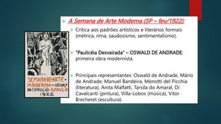  A Semana de Arte Moderna (SP – fev/1922):
 Crítica aos padrões artísticos e literários formais
(métrica, rima, saudosismo, sentimentalismo).
 “Paulicéia Desvairada” – OSWALD DE ANDRADE:
primeira obra modernista.
 Principais representantes: Oswald de Andrade, Mário
de Andrade, Manuel Bandeira, Menotti del Picchia
(literatura), Anita Malfatti, Tarsila do Amaral, Di
Cavalcanti (pintura), Villa-Lobos (música), Vitor
Brecheret (escultura).
 