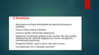  O Tenentismo:
 Movimento da baixa oficialidade do exército (tenentes e
capitães).
 Classe média urbana e letrada.
 Contra o poder central das oligarquias.
 Objetivos: moralização política (voto secreto, fim das fraudes,
afastamento do controle oligárquico), ensino obrigatório,
centralização positivista.
 Programa elitista – para o povo, mas sem o povo.
 Consideravam-se a “salvação nacional”.
 
