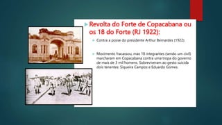 Revolta do Forte de Copacabana ou
os 18 do Forte (RJ 1922):
 Contra a posse do presidente Arthur Bernardes (1922).
 Movimento fracassou, mas 18 integrantes (sendo um civil)
marcharam em Copacabana contra uma tropa do governo
de mais de 3 mil homens. Sobreviveram ao gesto suicida
dois tenentes: Siqueira Campos e Eduardo Gomes.
 