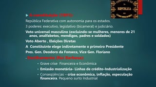  A constituição (1891):
República Federativa com autonomia para os estados.
3 poderes: executivo, legislativo (bicameral) e judiciário.
Voto universal masculino (excluindo-se mulheres, menores de 21
anos, analfabetos, mendigos, padres e soldados)
Voto Aberto , Eleições Diretas
A Constituinte elege indiretamente o primeiro Presidente
Pres. Gen. Deodoro da Fonseca, Vice Gen. Floriano
- Encilhamento (Rui Barbosa):
 Grave crise Financeira e Econômica
 Emissão monetária- Linhas de crédito-Industrialização
 Conseqüências – crise econômica, inflação, especulação
financeira. Pequeno surto Industrial
 