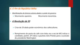 6. O fim da República Velha:
 Manifestações de diversos setores abalam o poder do governo.
 Movimento operário. Movimento tenentista.
 A Revolução de 30
 Crise de 29 abala poder econômico dos cafeicultores.
 Rompimento do pacto do café-com-leite: era a vez de MG indicar o
candidato, porém, SP indica o paulista Júlio Prestes para a sucessão
do presidente Washington Luís.
 