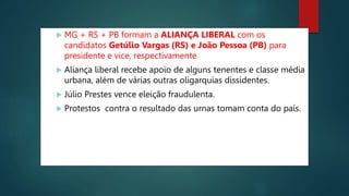  MG + RS + PB formam a ALIANÇA LIBERAL com os
candidatos Getúlio Vargas (RS) e João Pessoa (PB) para
presidente e vice, respectivamente.
 Aliança liberal recebe apoio de alguns tenentes e classe média
urbana, além de várias outras oligarquias dissidentes.
 Júlio Prestes vence eleição fraudulenta.
 Protestos contra o resultado das urnas tomam conta do país.
 