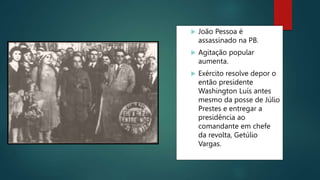  João Pessoa é
assassinado na PB.
 Agitação popular
aumenta.
 Exército resolve depor o
então presidente
Washington Luís antes
mesmo da posse de Júlio
Prestes e entregar a
presidência ao
comandante em chefe
da revolta, Getúlio
Vargas.
 