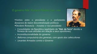 O governo Mal. Floriano Peixoto (1891-1894):
 Consolidador da República (apelidado de “Mal. de Ferro” devido a
firmeza de suas atitudes em relação a seus opositores);
 Inconstitucionalidade do governo
 Reforma compulsória dos generais, com apoio dos cafeicultores
 Levantes Armados contra o Governo
Atritos entre o presidente e o parlamento
desejosos de maior descentralização política).
Deodoro Renuncia – Assume o vice-presidente
 