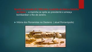 Revolta da Armada (RJ 1893):Alm. Cusdódio de Melo e Saldalha
da Gama - a marinha se opõe ao presidente e ameaça
bombardear o Rio de Janeiro.
 Vitória dos Florianistas no Desterro ( atual Florianópolis)
 