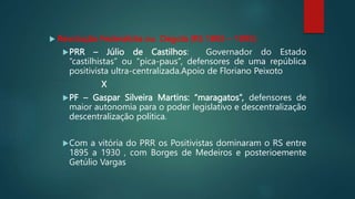  Revolução Federalista ou Degola (RS 1893 – 1895)
PRR – Júlio de Castilhos: Governador do Estado
“castilhistas” ou “pica-paus”, defensores de uma república
positivista ultra-centralizada.Apoio de Floriano Peixoto
X
PF – Gaspar Silveira Martins: “maragatos”, defensores de
maior autonomia para o poder legislativo e descentralização
descentralização política.
Com a vitória do PRR os Positivistas dominaram o RS entre
1895 a 1930 , com Borges de Medeiros e posterioemente
Getúlio Vargas
 