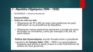 3 - República Oligárquica (1894 – 1930):
 OLIGARQUIA = Governo de poucos.
Estrutura Política:
 Política do Café-com-leite:
 Oligarquias de SP e MG (as duas mais poderosas do país)
alternavam-se na presidência da República.
 Oligarquias menos expressivas apoiavam o acordo em troca
de cargos ou ministérios, como por exemplo o RS, BA, RJ,
entre outros.
Política dos Governadores: acordo firmado entre o presidente
( governo de Campos Sales 1898 – 1902) e os governadores
estaduais que previa o apoio mútuo e a não interferência de
ambos em seus governos..
 
