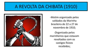 A REVOLTA DA CHIBATA (1910)
-Motim organizado pelos
soldados da Marinha
brasileira de 22 a 27 de
novembro de 1910;
-Organizada pelos
marinheiros que estavam
revoltados com os
castigos físicos
recebidos;
 
