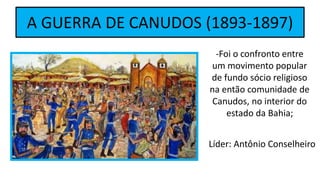 A GUERRA DE CANUDOS (1893-1897)
-Foi o confronto entre
um movimento popular
de fundo sócio religioso
na então comunidade de
Canudos, no interior do
estado da Bahia;
Líder: Antônio Conselheiro
 