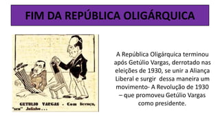 FIM DA REPÚBLICA OLIGÁRQUICA
A República Oligárquica terminou
após Getúlio Vargas, derrotado nas
eleições de 1930, se unir a Aliança
Liberal e surgir dessa maneira um
movimento- A Revolução de 1930
– que promoveu Getúlio Vargas
como presidente.
 