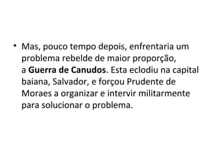 • Mas, pouco tempo depois, enfrentaria um
problema rebelde de maior proporção,
a Guerra de Canudos. Esta eclodiu na capital
baiana, Salvador, e forçou Prudente de
Moraes a organizar e intervir militarmente
para solucionar o problema.
 