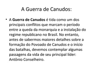 A Guerra de Canudos:
• A Guerra de Canudos é tida como um dos
principais conflitos que marcam o período
entre a queda da monarquia e a instalação do
regime republicano no Brasil. No entanto,
antes de sabermos maiores detalhes sobre a
formação do Povoado de Canudos e o início
das batalhas, devemos contemplar algumas
passagens da vida de seu principal líder:
Antônio Conselheiro.
 