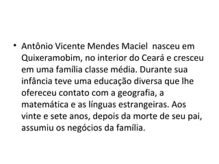 • Antônio Vicente Mendes Maciel nasceu em
Quixeramobim, no interior do Ceará e cresceu
em uma família classe média. Durante sua
infância teve uma educação diversa que lhe
ofereceu contato com a geografia, a
matemática e as línguas estrangeiras. Aos
vinte e sete anos, depois da morte de seu pai,
assumiu os negócios da família.
 