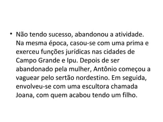 • Não tendo sucesso, abandonou a atividade.
Na mesma época, casou-se com uma prima e
exerceu funções jurídicas nas cidades de
Campo Grande e Ipu. Depois de ser
abandonado pela mulher, Antônio começou a
vaguear pelo sertão nordestino. Em seguida,
envolveu-se com uma escultora chamada
Joana, com quem acabou tendo um filho.
 