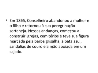 • Em 1865, Conselheiro abandonou a mulher e
o filho e retornou à sua peregrinação
sertaneja. Nessas andanças, começou a
construir igrejas, cemitérios e teve sua figura
marcada pela barba grisalha, a bata azul,
sandálias de couro e a mão apoiada em um
cajado.
 