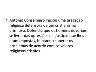 • Antônio Conselheiro iniciou uma pregação
religiosa defensora de um cristianismo
primitivo. Defendia que os homens deveriam
se livrar das opressões e injustiças que lhes
eram impostas, buscando superar os
problemas de acordo com os valores
religiosos cristãos.
 