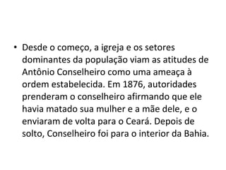 • Desde o começo, a igreja e os setores
dominantes da população viam as atitudes de
Antônio Conselheiro como uma ameaça à
ordem estabelecida. Em 1876, autoridades
prenderam o conselheiro afirmando que ele
havia matado sua mulher e a mãe dele, e o
enviaram de volta para o Ceará. Depois de
solto, Conselheiro foi para o interior da Bahia.
 