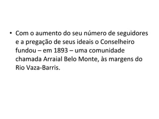 • Com o aumento do seu número de seguidores
e a pregação de seus ideais o Conselheiro
fundou – em 1893 – uma comunidade
chamada Arraial Belo Monte, às margens do
Rio Vaza-Barris.
 