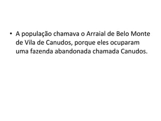 • A população chamava o Arraial de Belo Monte
de Vila de Canudos, porque eles ocuparam
uma fazenda abandonada chamada Canudos.
 