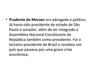 • Prudente de Moraes era advogado e político.
Já havia sido presidente do estado de São
Paulo e senador, além de ter integrado a
Assembleia Nacional Constituinte da
República também como presidente. Foi o
terceiro presidente do Brasil e recebeu um
país que passava por uma grave crise
econômica.
 