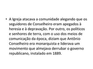 • A Igreja atacava a comunidade alegando que os
seguidores de Conselheiro eram apegados à
heresia e à depravação. Por outro, os políticos
e senhores de terra, com o uso dos meios de
comunicação da época, diziam que Antônio
Conselheiro era monarquista e liderava um
movimento que almejava derrubar o governo
republicano, instalado em 1889.
 